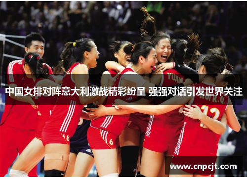 中国女排对阵意大利激战精彩纷呈 强强对话引发世界关注