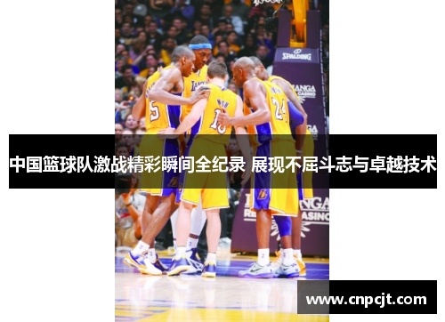 中国篮球队激战精彩瞬间全纪录 展现不屈斗志与卓越技术
