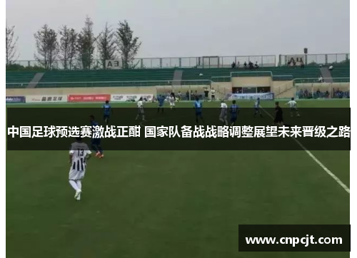 中国足球预选赛激战正酣 国家队备战战略调整展望未来晋级之路